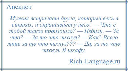
    Мужик встречает друга, который весь в синяках, и спрашивает у него: — Что с тобой такое произошло? — Избили. — За что? — За то что чихнул? — Как? Всего лишь за то что чихнул??? — Да, за то что чихнул. В шкафу.