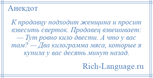 
    К продавцу подходит женщина и просит взвесить сверток. Продавец взвешивает: — Тут ровно кило двести. А что у вас там? — Два килограмма мяса, которые я купила у вас десять минут назад.