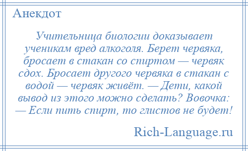 
    Учительница биологии доказывает ученикам вред алкоголя. Берет червяка, бросает в стакан со спиртом — червяк сдох. Бросает другого червяка в стакан с водой — червяк живёт. — Дети, какой вывод из этого можно сделать? Вовочка: — Если пить спирт, то глистов не будет!
