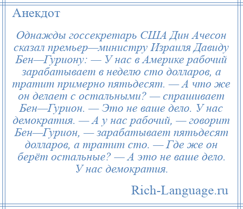 
    Однажды госсекретарь США Дин Ачесон сказал премьер—министру Израиля Давиду Бен—Гуриону: — У нас в Америке рабочий зарабатывает в неделю сто долларов, а тратит примерно пятьдесят. — А что же он делает с остальными? — спрашивает Бен—Гурион. — Это не ваше дело. У нас демократия. — А у нас рабочий, — говорит Бен—Гурион, — зарабатывает пятьдесят долларов, а тратит сто. — Где же он берёт остальные? — А это не ваше дело. У нас демократия.