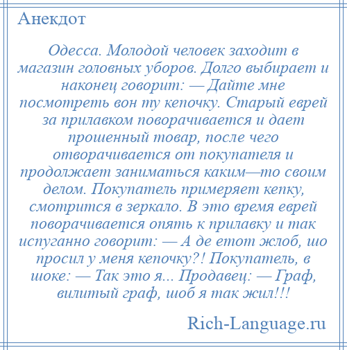 
    Одесса. Молодой человек заходит в магазин головных уборов. Долго выбирает и наконец говорит: — Дайте мне посмотреть вон ту кепочку. Старый еврей за прилавком поворачивается и дает прошенный товар, после чего отворачивается от покупателя и продолжает заниматься каким—то своим делом. Покупатель примеряет кепку, смотрится в зеркало. В это время еврей поворачивается опять к прилавку и так испуганно говорит: — А де етот жлоб, шо просил у меня кепочку?! Покупатель, в шоке: — Так это я... Продавец: — Граф, вилитый граф, шоб я так жил!!!
