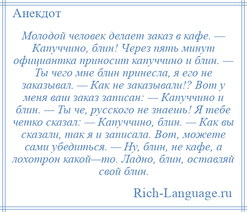 
    Молодой человек делает заказ в кафе. — Капуччино, блин! Через пять минут официантка приносит капуччино и блин. — Ты чего мне блин принесла, я его не заказывал. — Как не заказывали!? Вот у меня ваш заказ записан: — Капуччино и блин. — Ты че, русского не знаешь! Я тебе четко сказал: — Капуччино, блин. — Как вы сказали, так я и записала. Вот, можете сами убедиться. — Ну, блин, не кафе, а лохотрон какой—то. Ладно, блин, оставляй свой блин.