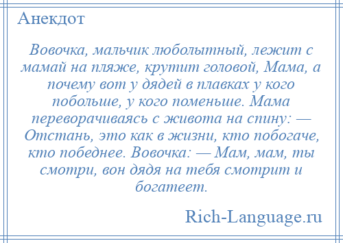 
    Вовочка, мальчик люболытный, лежит с мамай на пляже, крутит головой, Мама, а почему вот у дядей в плавках у кого побольше, у кого поменьше. Мама переворачиваясь с живота на спину: — Отстань, это как в жизни, кто побогаче, кто победнее. Вовочка: — Мам, мам, ты смотри, вон дядя на тебя смотрит и богатеет.