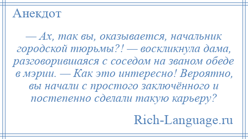 
    — Ах, так вы, оказывается, начальник городской тюрьмы?! — воскликнула дама, разговорившаяся с соседом на званом обеде в мэрии. — Как это интересно! Вероятно, вы начали с простого заключённого и постепенно сделали такую карьеру?