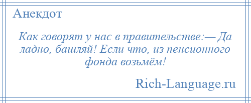 
    Как говорят у нас в правительстве:— Да ладно, башляй! Если что, из пенсионного фонда возьмём!