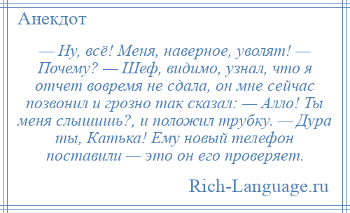 
    — Ну, всё! Меня, наверное, уволят! — Почему? — Шеф, видимо, узнал, что я отчет вовремя не сдала, он мне сейчас позвонил и грозно так сказал: — Алло! Ты меня слышишь?, и положил трубку. — Дура ты, Катька! Ему новый телефон поставили — это он его проверяет.