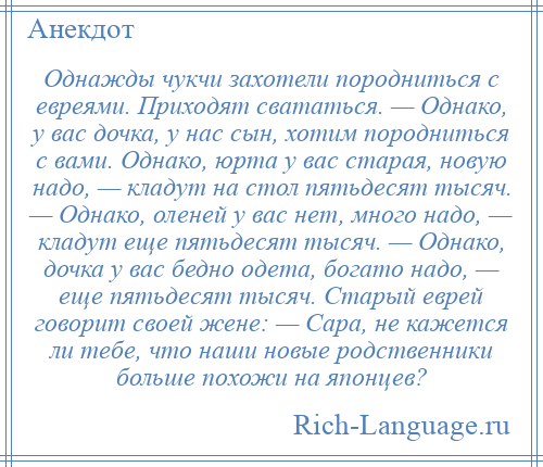 
    Однажды чукчи захотели породниться с евреями. Приходят свататься. — Однако, у вас дочка, у нас сын, хотим породниться с вами. Однако, юрта у вас старая, новую надо, — кладут на стол пятьдесят тысяч. — Однако, оленей у вас нет, много надо, — кладут еще пятьдесят тысяч. — Однако, дочка у вас бедно одета, богато надо, — еще пятьдесят тысяч. Старый еврей говорит своей жене: — Сара, не кажется ли тебе, что наши новые родственники больше похожи на японцев?