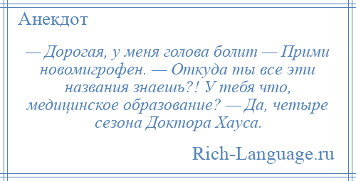 
    — Дорогая, у меня голова болит — Прими новомигрофен. — Откуда ты все эти названия знаешь?! У тебя что, медицинское образование? — Да, четыре сезона Доктора Хауса.