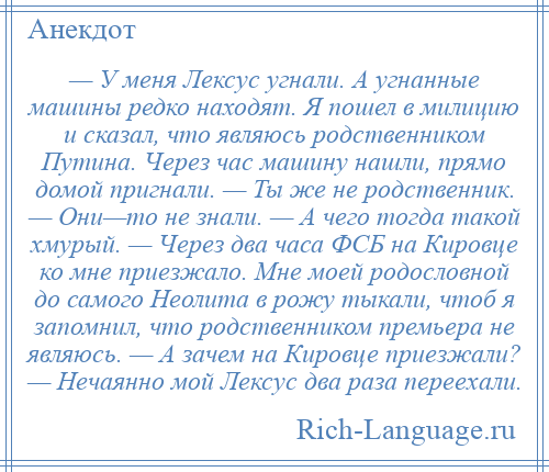 
    — У меня Лексус угнали. А угнанные машины редко находят. Я пошел в милицию и сказал, что являюсь родственником Путина. Через час машину нашли, прямо домой пригнали. — Ты же не родственник. — Они—то не знали. — А чего тогда такой хмурый. — Через два часа ФСБ на Кировце ко мне приезжало. Мне моей родословной до самого Неолита в рожу тыкали, чтоб я запомнил, что родственником премьера не являюсь. — А зачем на Кировце приезжали? — Нечаянно мой Лексус два раза переехали.