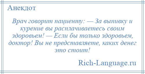 
    Врач говорит пациенту: — За выпивку и курение вы расплачиваетесь своим здоровьем! — Если бы только здоровьем, доктор! Вы не представляете, каких денег это стоит!