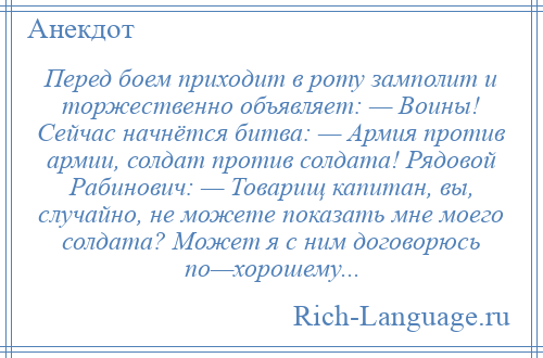 
    Перед боем приходит в роту замполит и торжественно объявляет: — Воины! Сейчас начнётся битва: — Армия против армии, солдат против солдата! Рядовой Рабинович: — Товарищ капитан, вы, случайно, не можете показать мне моего солдата? Может я с ним договорюсь по—хорошему...