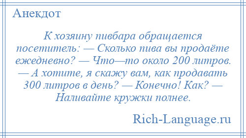 
    К хозяину пивбара обращается посетитель: — Сколько пива вы продаёте ежедневно? — Что—то около 200 литров. — А хотите, я скажу вам, как продавать 300 литров в день? — Конечно! Как? — Наливайте кружки полнее.