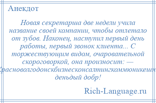 
    Новая секретарша две недели учила название своей компании, чтобы отлетало от зубов. Наконец, наступил первый день работы, первый звонок клиента... С торжествующим видом, очаровательной скороговоркой, она произносит: — Красноволгодонскбизнесконсалтингкоммюникешнз, деньдый добр!