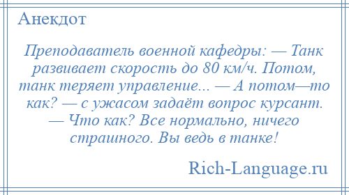 
    Преподаватель военной кафедры: — Танк развивает скорость до 80 км/ч. Потом, танк теряет управление... — А потом—то как? — с ужасом задаёт вопрос курсант. — Что как? Все нормально, ничего страшного. Вы ведь в танке!