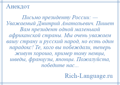 
    Письмо президенту России: — Уважаемый Дмитрий Анатольевич. Пишет Вам президент одной маленькой африканской страны. Мы очень уважаем вашу страну и русский народ, но есть один парадокс! Те, кого вы побеждали, теперь живут хорошо, пример тому немцы, шведы, французы, японцы. Пожалуйста, победите нас...