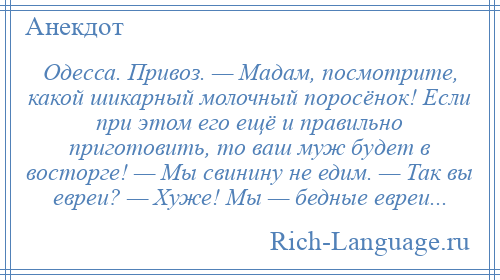 
    Одесса. Привоз. — Мадам, посмотрите, какой шикарный молочный поросёнок! Если при этом его ещё и правильно приготовить, то ваш муж будет в восторге! — Мы свинину не едим. — Так вы евреи? — Хуже! Мы — бедные евреи...