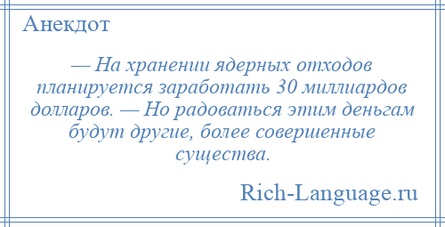 
    — На хранении ядерных отходов планируется заработать 30 миллиардов долларов. — Но радоваться этим деньгам будут другие, более совершенные существа.