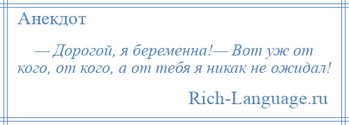 
    — Дорогой, я беременна!— Вот уж от кого, от кого, а от тебя я никак не ожидал!