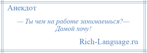 
    — Ты чем на работе занимаешься?— Домой хочу!