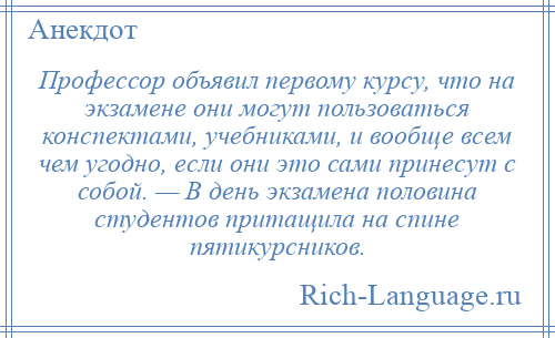 
    Профессор объявил первому курсу, что на экзамене они могут пользоваться конспектами, учебниками, и вообще всем чем угодно, если они это сами принесут с собой. — В день экзамена половина студентов притащила на спине пятикурсников.