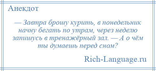 
    — Завтра брошу курить, в понедельник начну бегать по утрам, через неделю запишусь в тренажёрный зал. — А о чём ты думаешь перед сном?