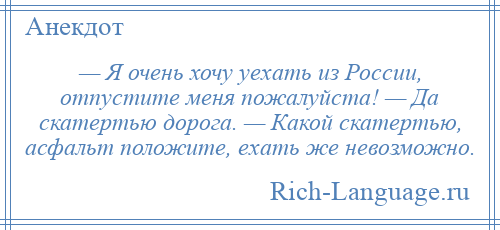 
    — Я очень хочу уехать из России, отпустите меня пожалуйста! — Да скатертью дорога. — Какой скатертью, асфальт положите, ехать же невозможно.