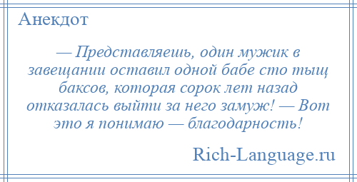 
    — Представляешь, один мужик в завещании оставил одной бабе сто тыщ баксов, которая сорок лет назад отказалась выйти за него замуж! — Вот это я понимаю — благодарность!