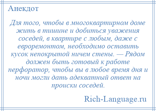
    Для того, чтобы в многоквартирном доме жить в тишине и добиться уважения соседей, в квартире с любым, даже с евроремонтом, необходимо оставить кусок непокрытой ничем стены. — Рядом должен быть готовый к работе перфоратор, чтобы вы в любое время дня и ночи могли дать адекватный ответ на происки соседей.