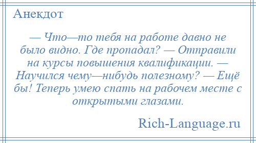 
    — Что—то тебя на работе давно не было видно. Где пропадал? — Отправили на курсы повышения квалификации. — Научился чему—нибудь полезному? — Ещё бы! Теперь умею спать на рабочем месте с открытыми глазами.