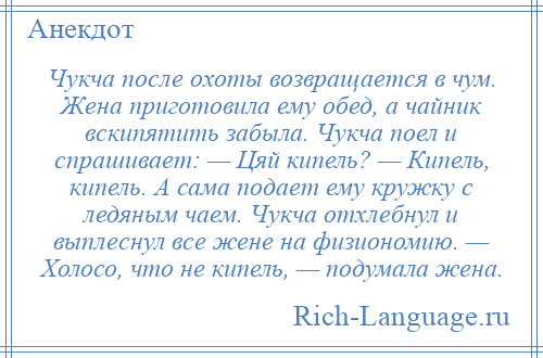 
    Чукча после охоты возвращается в чум. Жена приготовила ему обед, а чайник вскипятить забыла. Чукча поел и спрашивает: — Цяй кипель? — Кипель, кипель. А сама подает ему кружку с ледяным чаем. Чукча отхлебнул и выплеснул все жене на физиономию. — Холосо, что не кипель, — подумала жена.