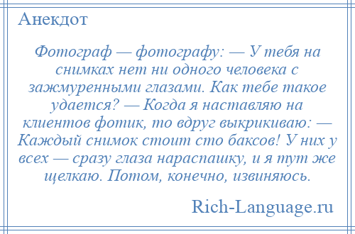 
    Фотограф — фотографу: — У тебя на снимках нет ни одного человека с зажмуренными глазами. Как тебе такое удается? — Когда я наставляю на клиентов фотик, то вдруг выкрикиваю: — Каждый снимок стоит сто баксов! У них у всех — сразу глаза нараспашку, и я тут же щелкаю. Потом, конечно, извиняюсь.