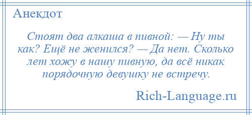 
    Стоят два алкаша в пивной: — Ну ты как? Ещё не женился? — Да нет. Сколько лет хожу в нашу пивную, да всё никак порядочную девушку не встречу.