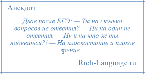 
    Двое после ЕГЭ: — Ты на сколько вопросов не ответил? — Ни на один не ответил. — Ну и на что ж ты надеешься?! — На плоскостопие и плохое зрение...