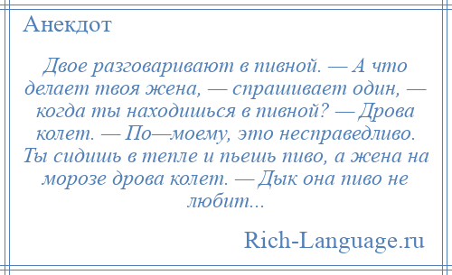 
    Двое разговаривают в пивной. — А что делает твоя жена, — спрашивает один, — когда ты находишься в пивной? — Дрова колет. — По—моему, это несправедливо. Ты сидишь в тепле и пьешь пиво, а жена на морозе дрова колет. — Дык она пиво не любит...