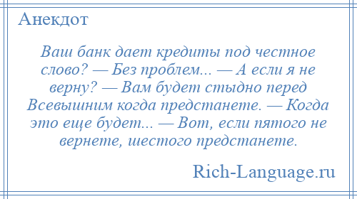 
    Ваш банк дает кредиты под честное слово? — Без проблем... — А если я не верну? — Вам будет стыдно перед Всевышним когда предстанете. — Когда это еще будет... — Вот, если пятого не вернете, шестого предстанете.