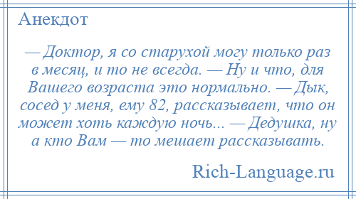 
    — Доктор, я со старухой могу только раз в месяц, и то не всегда. — Ну и что, для Вашего возраста это нормально. — Дык, сосед у меня, ему 82, рассказывает, что он может хоть каждую ночь... — Дедушка, ну а кто Вам — то мешает рассказывать.