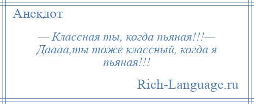 
    — Классная ты, когда пьяная!!!— Даааа,ты тоже классный, когда я пьяная!!!