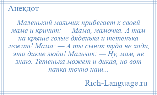 
    Маленький мальчик прибегает к своей маме и кричит: — Мама, мамочка. А там на крыше голые дяденька и тетенька лежат! Мама: — А ты сынок туда не ходи, это дикие люди! Мальчик: — Ну, мам, не знаю. Тетенька может и дикая, но вот папка точно наш...