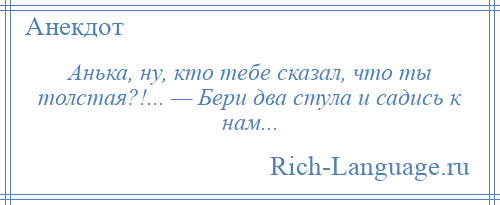 
    Анька, ну, кто тебе сказал, что ты толстая?!... — Бери два стула и садись к нам...