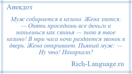 
    Муж собирается в казино. Жена злится: — Опять просадишь все деньги и напьешься как свинья — знаю я твое казино! В три часа ночи раздается звонок в дверь. Жена открывает. Пьяный муж: — Ну что! Накаркала?