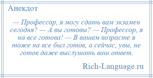 
    — Профессор, я могу сдать вам экзамен сегодня? — А вы готовы? — Профессор, я на все готова! — В вашем возрасте я тоже на все был готов, а сейчас, увы, не готов даже выслушать ваш ответ.