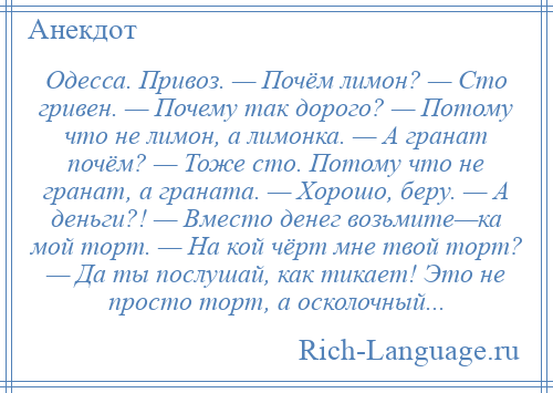 
    Одесса. Привоз. — Почём лимон? — Сто гривен. — Почему так дорого? — Потому что не лимон, а лимонка. — А гранат почём? — Тоже сто. Потому что не гранат, а граната. — Хорошо, беру. — А деньги?! — Вместо денег возьмите—ка мой торт. — На кой чёрт мне твой торт? — Да ты послушай, как тикает! Это не просто торт, а осколочный...