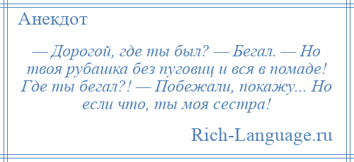 
    — Дорогой, где ты был? — Бегал. — Но твоя рубашка без пуговиц и вся в помаде! Где ты бегал?! — Побежали, покажу... Но если что, ты моя сестра!