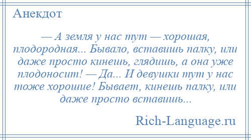 
    — А земля у нас тут — хорошая, плодородная... Бывало, вставишь палку, или даже просто кинешь, глядишь, а она уже плодоносит! — Да... И девушки тут у нас тоже хорошие! Бывает, кинешь палку, или даже просто вставишь...