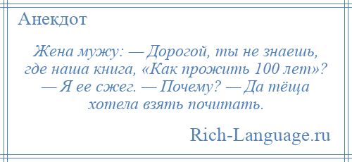 
    Жена мужу: — Дорогой, ты не знаешь, где наша книга, «Как прожить 100 лет»? — Я ее сжег. — Почему? — Да тёща хотела взять почитать.