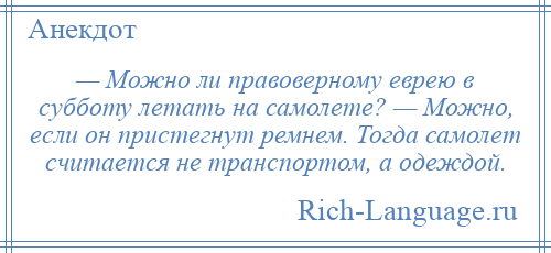 
    — Можно ли правоверному еврею в субботу летать на самолете? — Можно, если он пристегнут ремнем. Тогда самолет считается не транспортом, а одеждой.