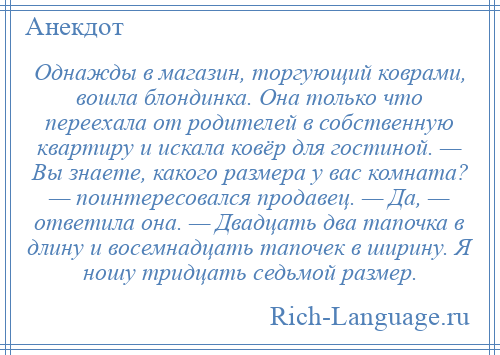 
    Однажды в магазин, торгующий коврами, вошла блондинка. Она только что переехала от родителей в собственную квартиру и искала ковёр для гостиной. — Вы знаете, какого размера у вас комната? — поинтересовался продавец. — Да, — ответила она. — Двадцать два тапочка в длину и восемнадцать тапочек в ширину. Я ношу тридцать седьмой размер.