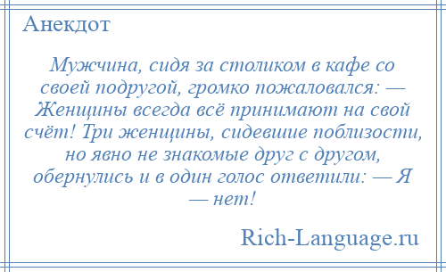 
    Мужчина, сидя за столиком в кафе со своей подругой, громко пожаловался: — Женщины всегда всё принимают на свой счёт! Три женщины, сидевшие поблизости, но явно не знакомые друг с другом, обернулись и в один голос ответили: — Я — нет!