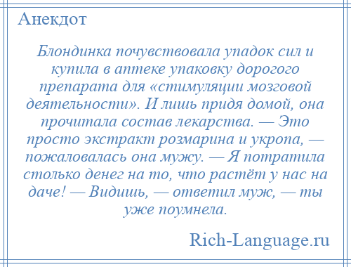 
    Блондинка почувствовала упадок сил и купила в аптеке упаковку дорогого препарата для «стимуляции мозговой деятельности». И лишь придя домой, она прочитала состав лекарства. — Это просто экстракт розмарина и укропа, — пожаловалась она мужу. — Я потратила столько денег на то, что растёт у нас на даче! — Видишь, — ответил муж, — ты уже поумнела.