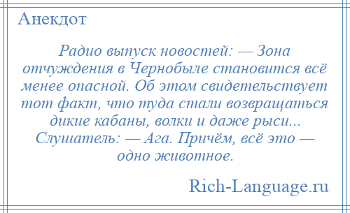 
    Радио выпуск новостей: — Зона отчуждения в Чернобыле становится всё менее опасной. Об этом свидетельствует тот факт, что туда стали возвращаться дикие кабаны, волки и даже рыси... Слушатель: — Ага. Причём, всё это — одно животное.